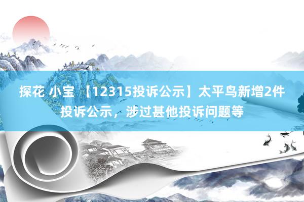 探花 小宝 【12315投诉公示】太平鸟新增2件投诉公示，涉过甚他投诉问题等