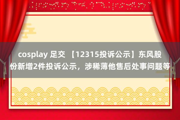 cosplay 足交 【12315投诉公示】东风股份新增2件投诉公示，涉稀薄他售后处事问题等