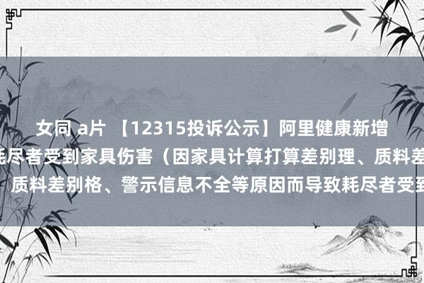 女同 a片 【12315投诉公示】阿里健康新增7件投诉公示，波及导致耗尽者受到家具伤害（因家具计算打算差别理、质料差别格、警示信息不全等原因而导致耗尽者受到家具伤害）问题等