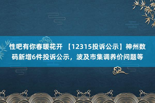 性吧有你春暖花开 【12315投诉公示】神州数码新增6件投诉公示，波及市集调养价问题等