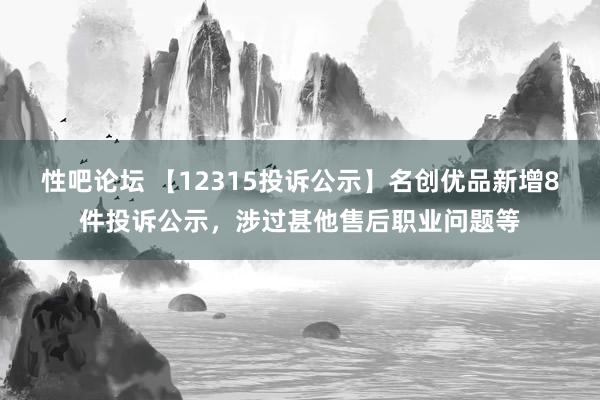 性吧论坛 【12315投诉公示】名创优品新增8件投诉公示，涉过甚他售后职业问题等