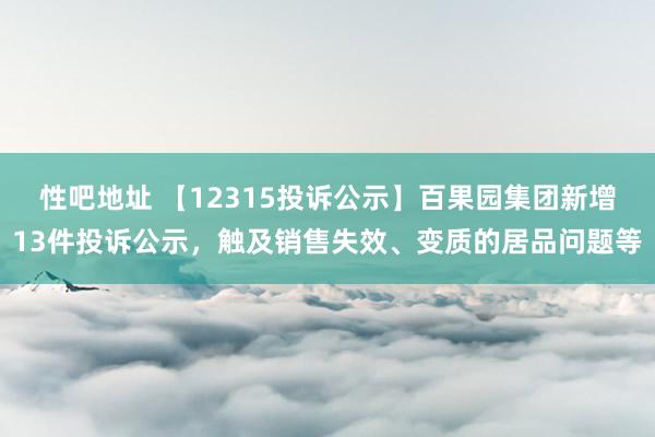 性吧地址 【12315投诉公示】百果园集团新增13件投诉公示，触及销售失效、变质的居品问题等