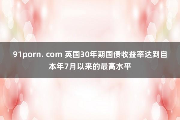 91porn. com 英国30年期国债收益率达到自本年7月以来的最高水平