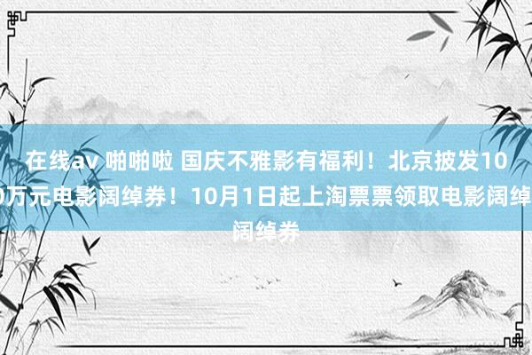 在线av 啪啪啦 国庆不雅影有福利！北京披发1000万元电影阔绰券！10月1日起上淘票票领取电影阔绰券