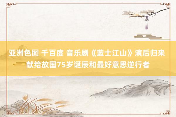 亚洲色图 千百度 音乐剧《蓝士江山》演后归来 献给故国75岁诞辰和最好意思逆行者