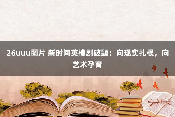 26uuu图片 新时间英模剧破题：向现实扎根，向艺术孕育