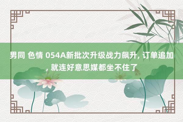 男同 色情 054A新批次升级战力飙升， 订单追加， 就连好意思媒都坐不住了