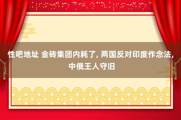 性吧地址 金砖集团内耗了， 两国反对印度作念法， 中俄王人守旧