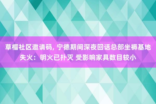 草榴社区邀请码， 宁德期间深夜回话总部坐褥基地失火：明火已扑灭 受影响家具数目较小