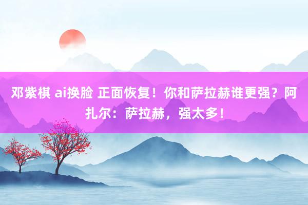 邓紫棋 ai换脸 正面恢复！你和萨拉赫谁更强？阿扎尔：萨拉赫，强太多！