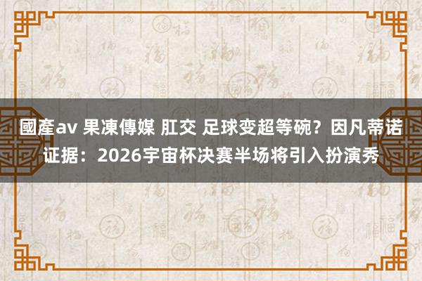 國產av 果凍傳媒 肛交 足球变超等碗？因凡蒂诺证据：2026宇宙杯决赛半场将引入扮演秀