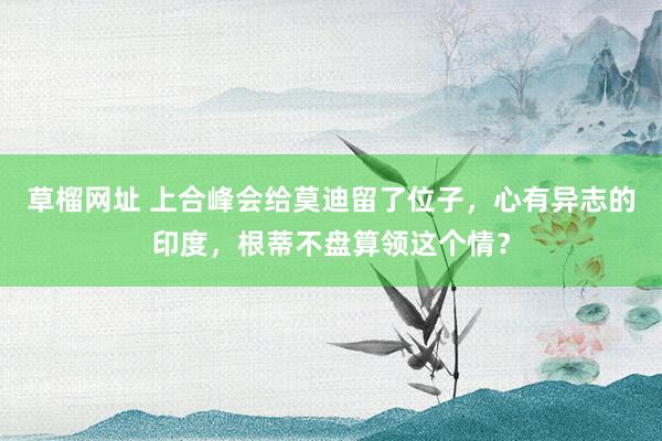 草榴网址 上合峰会给莫迪留了位子，心有异志的印度，根蒂不盘算领这个情？