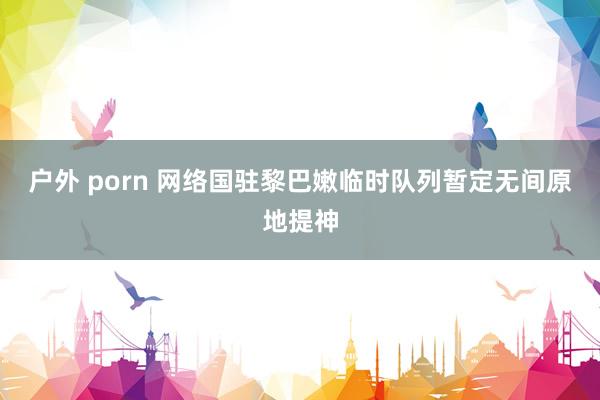 户外 porn 网络国驻黎巴嫩临时队列暂定无间原地提神