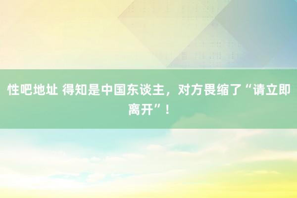 性吧地址 得知是中国东谈主，对方畏缩了“请立即离开”！