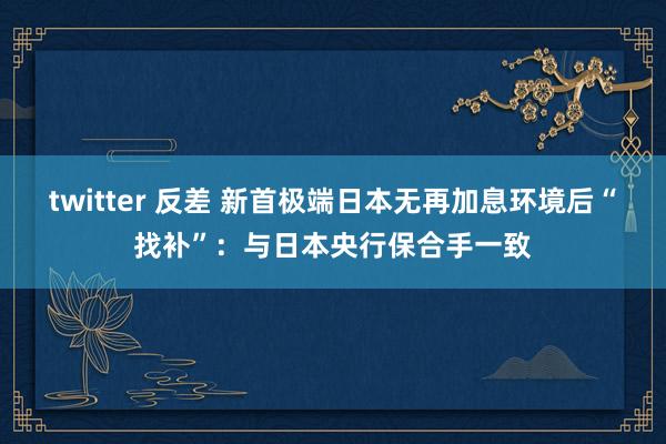 twitter 反差 新首极端日本无再加息环境后“找补”：与日本央行保合手一致