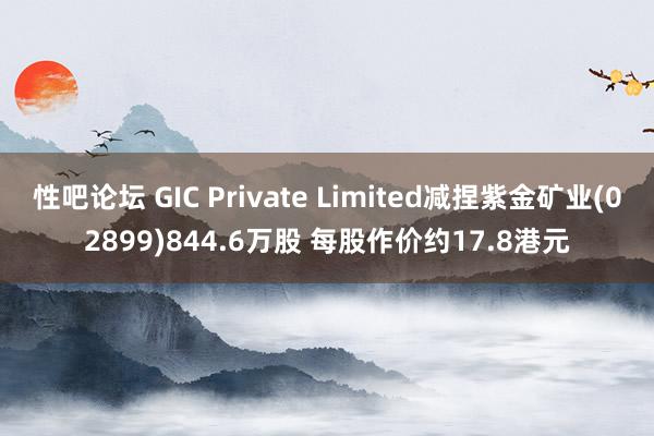 性吧论坛 GIC Private Limited减捏紫金矿业(02899)844.6万股 每股作价约17.8港元