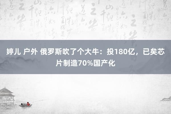 婷儿 户外 俄罗斯吹了个大牛：投180亿，已矣芯片制造70%国产化