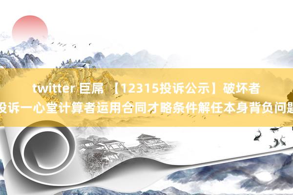 twitter 巨屌 【12315投诉公示】破坏者投诉一心堂计算者运用合同才略条件解任本身背负问题