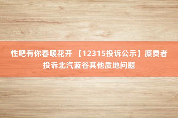 性吧有你春暖花开 【12315投诉公示】糜费者投诉北汽蓝谷其他质地问题