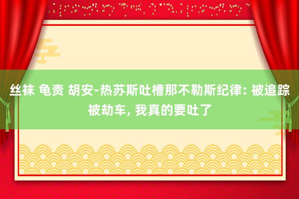 丝袜 龟责 胡安-热苏斯吐槽那不勒斯纪律: 被追踪被劫车， 我真的要吐了