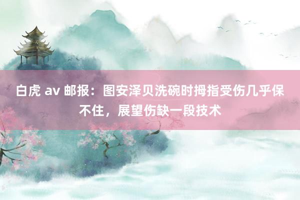 白虎 av 邮报：图安泽贝洗碗时拇指受伤几乎保不住，展望伤缺一段技术