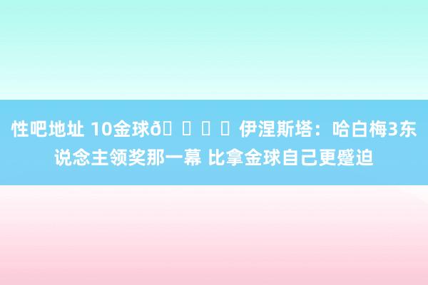 性吧地址 10金球🏆️伊涅斯塔：哈白梅3东说念主领奖那一幕 比拿金球自己更蹙迫