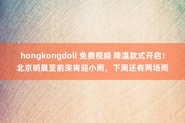 hongkongdoll 免费视频 降温款式开启！北京明晨至前深宵迎小雨，下周还有两场雨