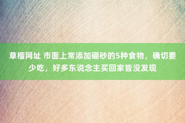 草榴网址 市面上常添加硼砂的5种食物，确切要少吃，好多东说念主买回家皆没发现