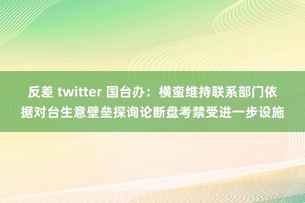 反差 twitter 国台办：横蛮维持联系部门依据对台生意壁垒探询论断盘考禁受进一步设施