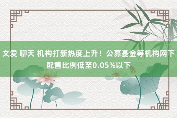 文爱 聊天 机构打新热度上升！公募基金等机构网下配售比例低至0.05%以下