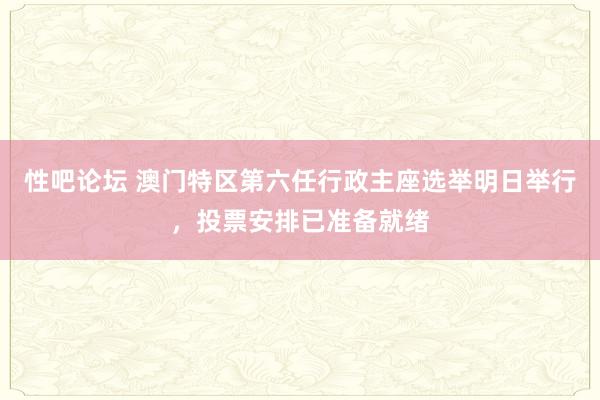 性吧论坛 澳门特区第六任行政主座选举明日举行，投票安排已准备就绪