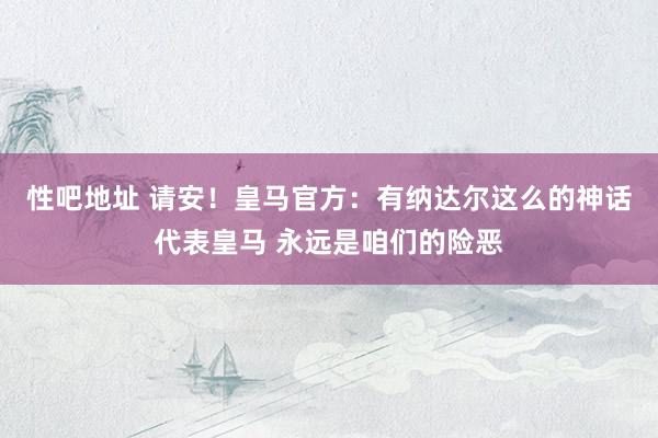 性吧地址 请安！皇马官方：有纳达尔这么的神话代表皇马 永远是咱们的险恶