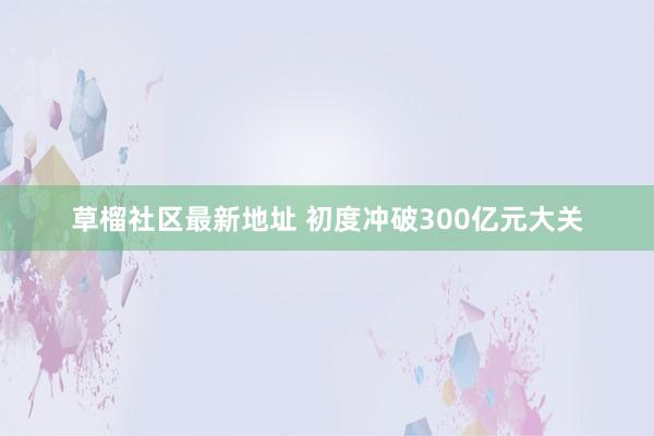 草榴社区最新地址 初度冲破300亿元大关