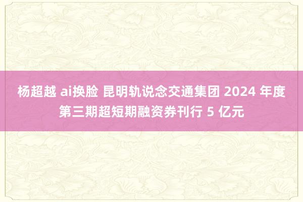 杨超越 ai换脸 昆明轨说念交通集团 2024 年度第三期超短期融资券刊行 5 亿元