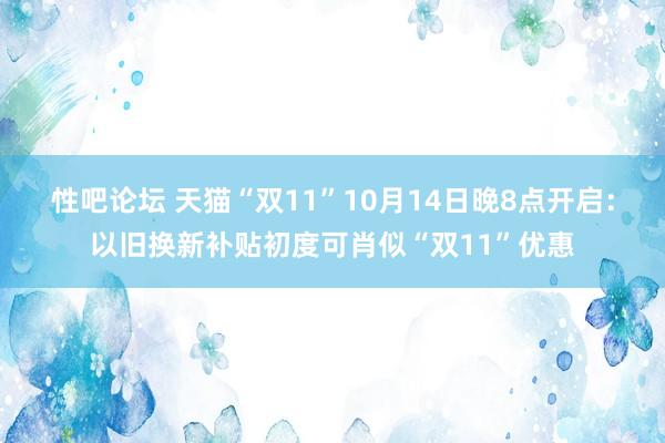 性吧论坛 天猫“双11”10月14日晚8点开启：以旧换新补贴初度可肖似“双11”优惠