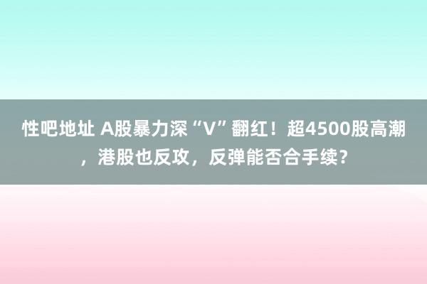 性吧地址 A股暴力深“V”翻红！超4500股高潮，港股也反攻，反弹能否合手续？