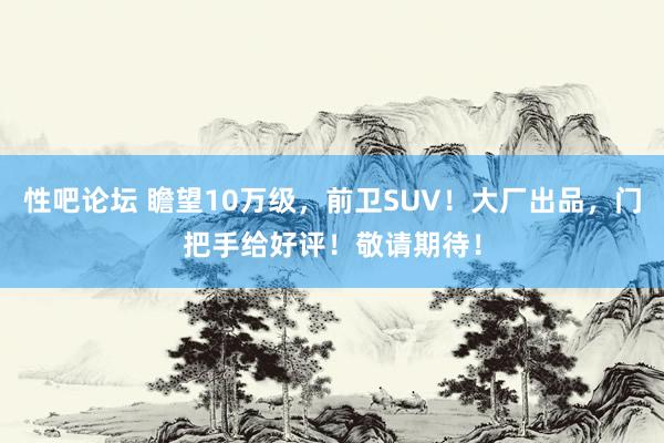 性吧论坛 瞻望10万级，前卫SUV！大厂出品，门把手给好评！敬请期待！