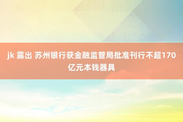 jk 露出 苏州银行获金融监管局批准刊行不超170亿元本钱器具