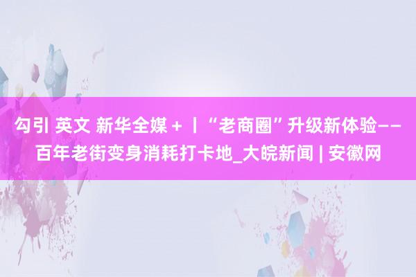 勾引 英文 新华全媒＋丨“老商圈”升级新体验——百年老街变身消耗打卡地_大皖新闻 | 安徽网