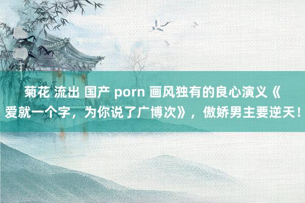 菊花 流出 国产 porn 画风独有的良心演义《爱就一个字，为你说了广博次》，傲娇男主要逆天！