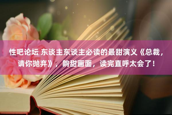 性吧论坛 东谈主东谈主必读的最甜演义《总裁，请你抛弃》，齁甜画面，读完直呼太会了！