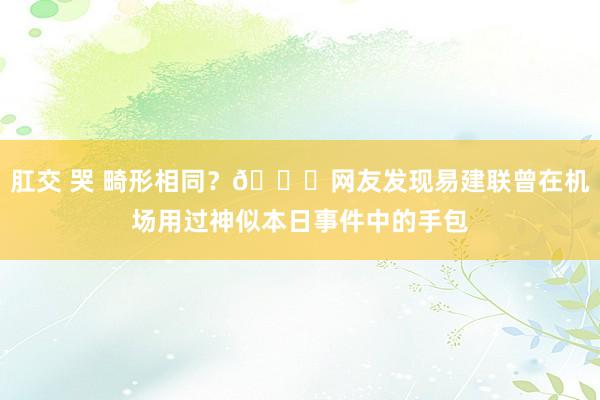 肛交 哭 畸形相同？🍉网友发现易建联曾在机场用过神似本日事件中的手包