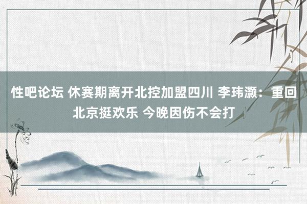 性吧论坛 休赛期离开北控加盟四川 李玮灏：重回北京挺欢乐 今晚因伤不会打