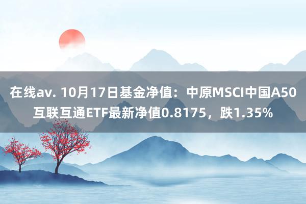 在线av. 10月17日基金净值：中原MSCI中国A50互联互通ETF最新净值0.8175，跌1.35%