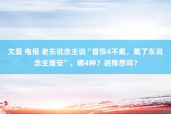 文爱 电报 老东说念主说“首饰4不戴，戴了东说念主难安”，哪4种？迥殊想吗？