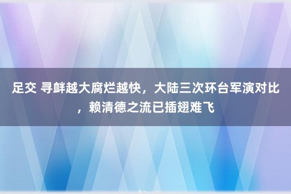 足交 寻衅越大腐烂越快，大陆三次环台军演对比，赖清德之流已插翅难飞