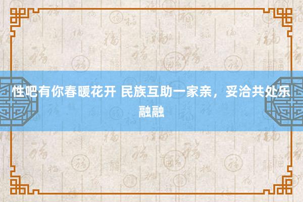 性吧有你春暖花开 民族互助一家亲，妥洽共处乐融融