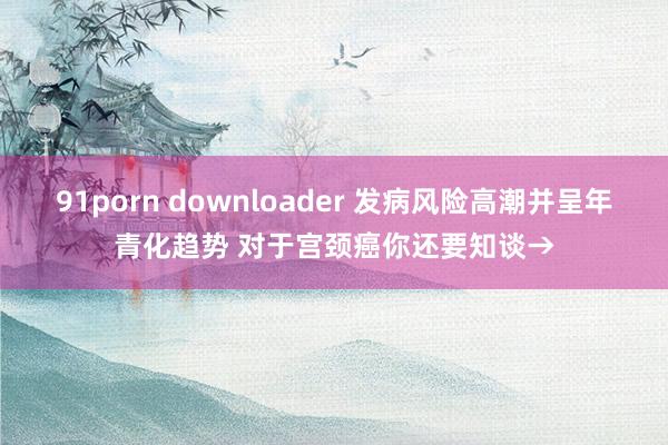 91porn downloader 发病风险高潮并呈年青化趋势 对于宫颈癌你还要知谈→