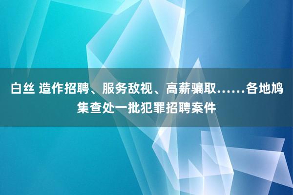 白丝 造作招聘、服务敌视、高薪骗取……各地鸠集查处一批犯罪招聘案件