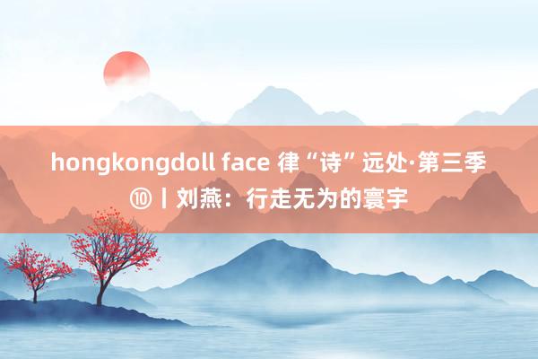 hongkongdoll face 律“诗”远处·第三季⑩丨刘燕：行走无为的寰宇